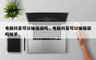 电脑抖音可以抽福袋吗，电脑抖音可以抽福袋吗知乎