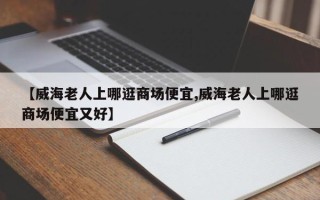 【威海老人上哪逛商场便宜,威海老人上哪逛商场便宜又好】