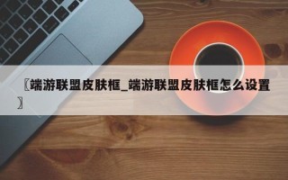 〖端游联盟皮肤框_端游联盟皮肤框怎么设置〗