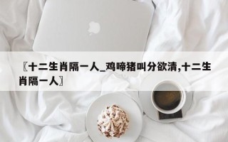 〖十二生肖隔一人_鸡啼猪叫分欲清,十二生肖隔一人〗