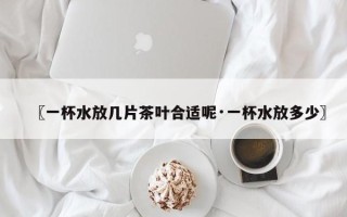 〖一杯水放几片茶叶合适呢·一杯水放多少〗
