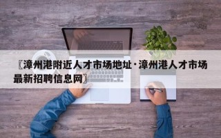 〖漳州港附近人才市场地址·漳州港人才市场最新招聘信息网〗