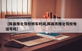 【辉县豫北驾校班车时间,辉县市豫北驾校电话号码】