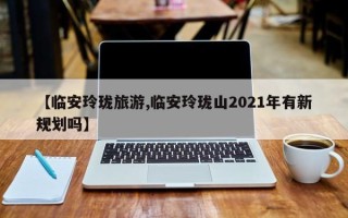 【临安玲珑旅游,临安玲珑山2021年有新规划吗】