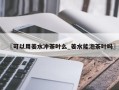 〖可以用姜水冲茶叶么_姜水能泡茶叶吗〗