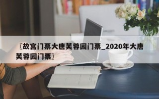 〖故宫门票大唐芙蓉园门票_2020年大唐芙蓉园门票〗