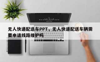 无人快递配送车PPT，无人快递配送车辆需要申请线路维护吗
