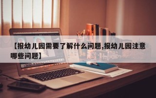 【报幼儿园需要了解什么问题,报幼儿园注意哪些问题】
