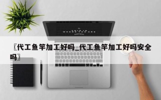 〖代工鱼竿加工好吗_代工鱼竿加工好吗安全吗〗