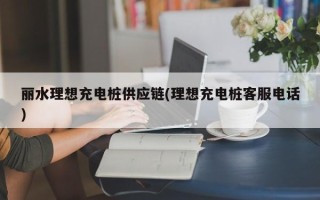 丽水理想充电桩供应链(理想充电桩客服电话)