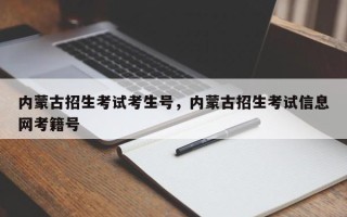 内蒙古招生考试考生号，内蒙古招生考试信息网考籍号