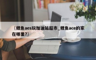 〖鲤鱼aes玩加油站超市_鲤鱼ace的家在哪里?〗