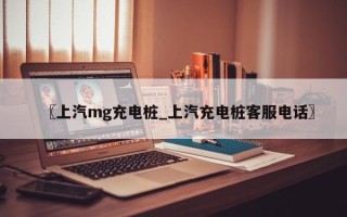 〖上汽mg充电桩_上汽充电桩客服电话〗