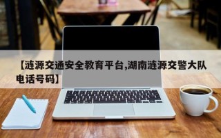 【涟源交通安全教育平台,湖南涟源交警大队电话号码】