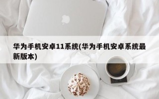 华为手机安卓11系统(华为手机安卓系统最新版本)