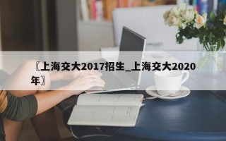 〖上海交大2017招生_上海交大2020年〗
