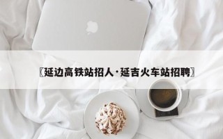 〖延边高铁站招人·延吉火车站招聘〗