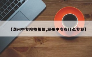 【潮州中专院校报价,潮州中专有什么专业】