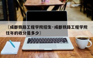 〖成都铁路工程学院招生·成都铁路工程学院往年的收分是多少〗