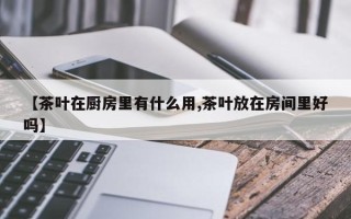 【茶叶在厨房里有什么用,茶叶放在房间里好吗】