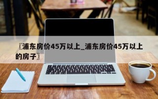 〖浦东房价45万以上_浦东房价45万以上的房子〗