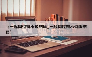 〖一起同过窗小说结局_一起同过窗小说版结局〗