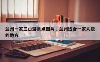 兰州一家三口游景点图片，兰州适合一家人玩的地方