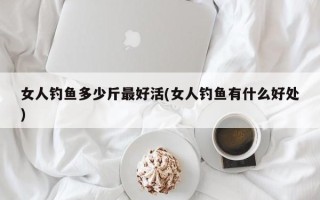 女人钓鱼多少斤最好活(女人钓鱼有什么好处)