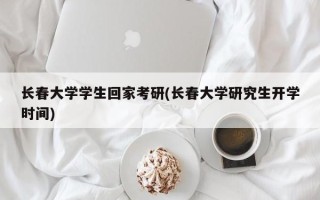 长春大学学生回家考研(长春大学研究生开学时间)