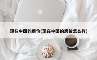 现在中国的房价(现在中国的房价怎么样)