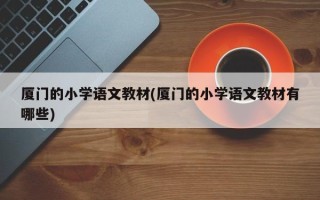 厦门的小学语文教材(厦门的小学语文教材有哪些)