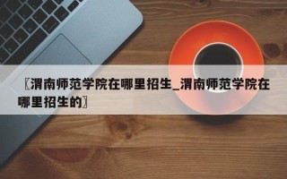 〖渭南师范学院在哪里招生_渭南师范学院在哪里招生的〗