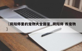 〖阴阳师里的宠物大全图鉴_阴阳师 养宠物〗