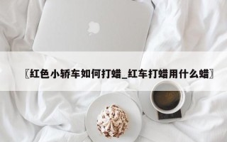 〖红色小轿车如何打蜡_红车打蜡用什么蜡〗