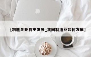 〖制造企业自主发展_我国制造业如何发展〗