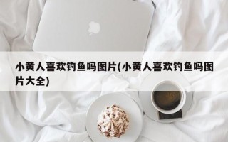 小黄人喜欢钓鱼吗图片(小黄人喜欢钓鱼吗图片大全)