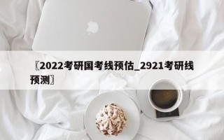 〖2022考研国考线预估_2921考研线预测〗