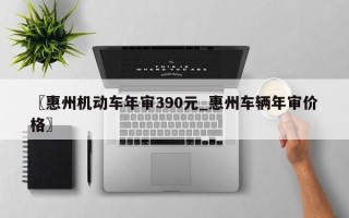〖惠州机动车年审390元_惠州车辆年审价格〗