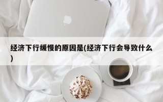 经济下行缓慢的原因是(经济下行会导致什么)