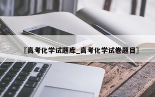 〖高考化学试题库_高考化学试卷题目〗