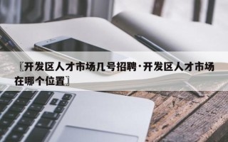 〖开发区人才市场几号招聘·开发区人才市场在哪个位置〗