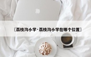 〖荔枝沟小学·荔枝沟小学在哪个位置〗