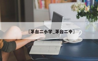 〖茅台二小学_茅台二中〗