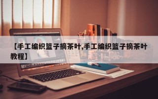 【手工编织篮子摘茶叶,手工编织篮子摘茶叶教程】