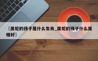 〖属蛇的孩子是什么生肖_属蛇的孩子什么属相好〗