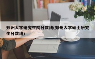 郑州大学研究生院分数线(郑州大学硕士研究生分数线)