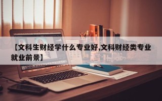 【文科生财经学什么专业好,文科财经类专业就业前景】