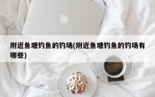 附近鱼塘钓鱼的钓场(附近鱼塘钓鱼的钓场有哪些)