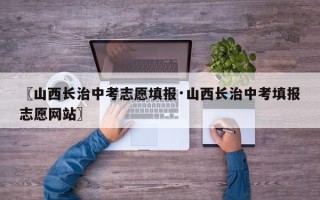 〖山西长治中考志愿填报·山西长治中考填报志愿网站〗