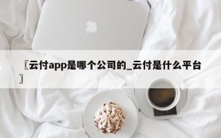 〖云付app是哪个公司的_云付是什么平台〗